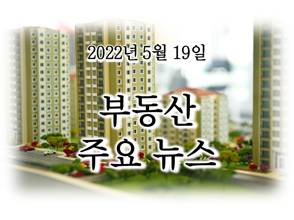 [2022년 5월 19일 부동산 주요뉴스]尹정부 '재건축 활성화'...레미콘 파업...'깡통전세' 주의보...집값 격차...용산공원 개방...분양가상한제 개정