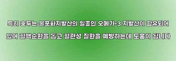  특히 호두는 불포화지방산의 일종인 오메가-3 지방산이 함유되어 있어 혈액순환을 돕고 혈관성 질환을 예방하는데 도움이 됩니다