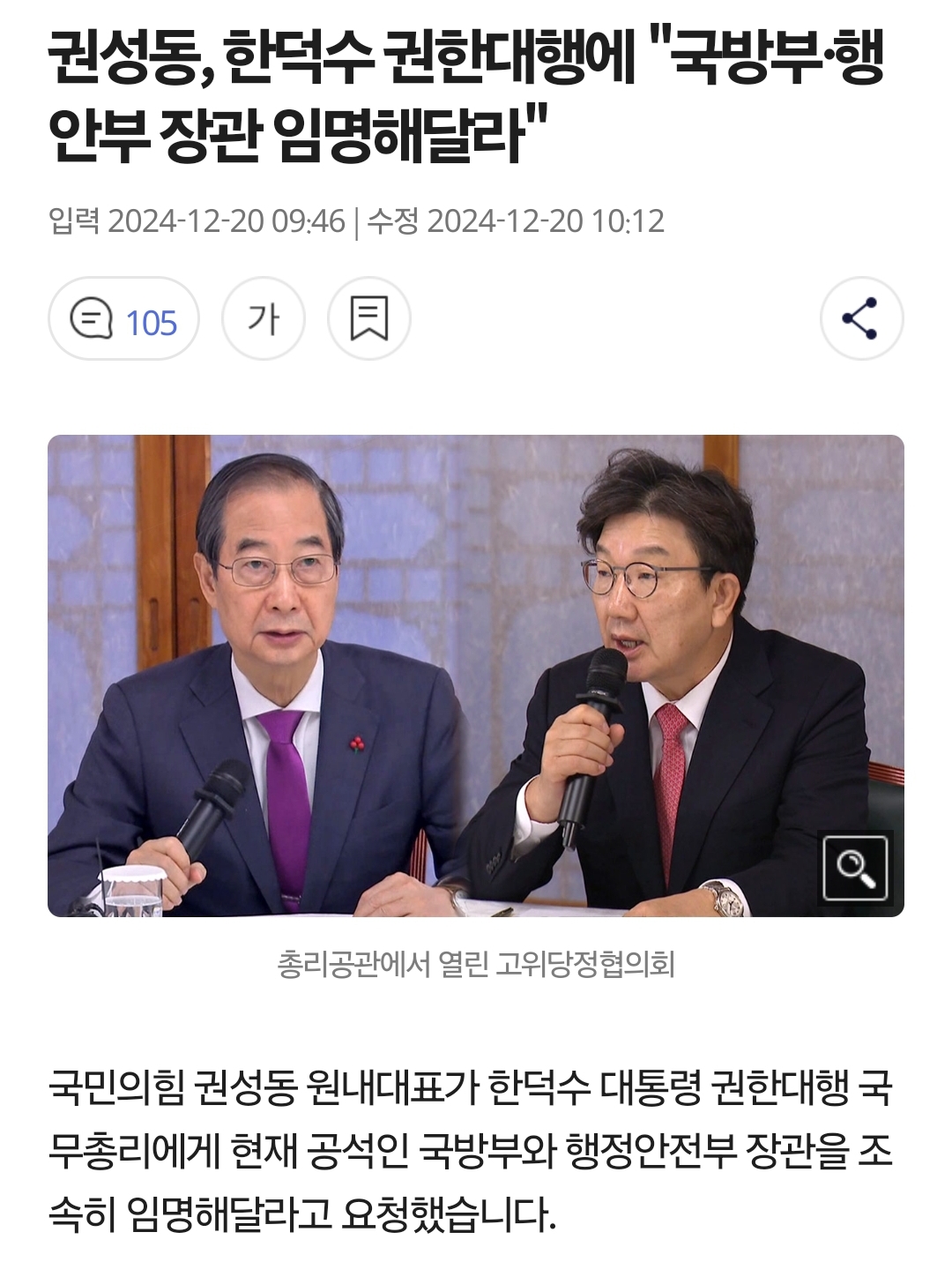 권성동, 한덕수 권한대행에 &quot;국방부·행
안부 장관 임명해달라&quot;
입력 2024-12-20 09:46 ❘
수정 2024-12-20 10:12
105
가
총리공관에서 열린 고위당정협의회
국민의힘 권성동 원내대표가 한덕수 대통령 권한대행 국 무총리에게 현재 공석인 국방부와 행정안전부 장관을 조 속히 임명해달라고 요청했습니다.
