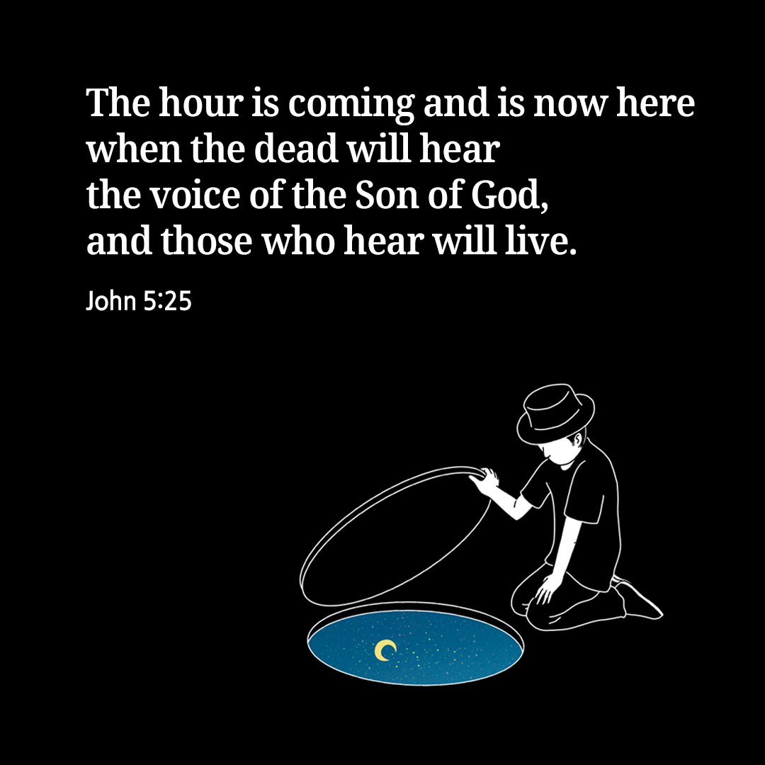 The hour is coming and is now here when the dead will hear the voice of the Son of God&#44; and those who hear will live. (John 5:25)