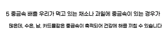  5 중금속 배출 우리가 먹고 있는 채소나 과일에 중금속이 있는 경우가 많은데, 수은, 납, 카드뮴같은 중금속이 축적되어 건강에 해를 끼칠 수 있습니다