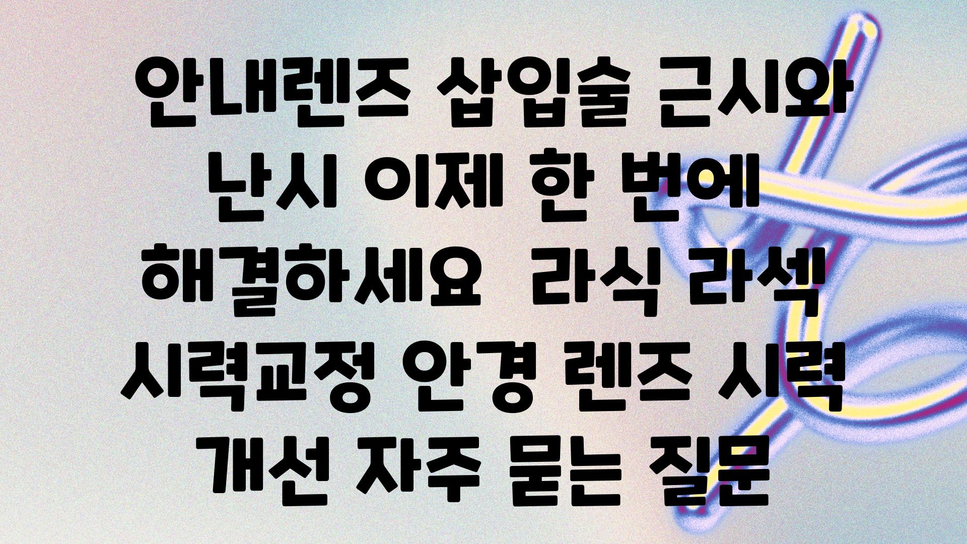  공지렌즈 삽입술 근시와 난시 이제 한 번에 해결하세요  라식 라섹 시력교정 안경 렌즈 시력 개선 자주 묻는 질문