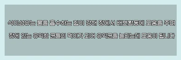  식이섬유는 물을 흡수하는 힘이 강해 장에서 배변활동에 도움을 주며 장에 있는 유익한 균들의 먹이가 되어 유익균을 늘리는데 도움이 됩니다