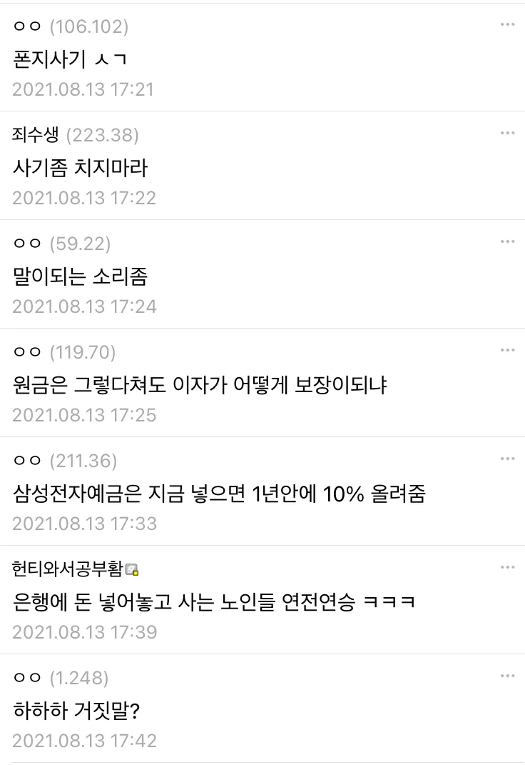 ㅇㅇ(106.102) 
폰지사기 ㅅㄱ 
2021.08.13 17:21 
죄수생 (223.38) 
사기좀 치지마라 
2021.08.13 17:22 
ㅇㅇ (59.22) 
말이되는 소리좀 
2021.08.13 17:24 
ㅇㅇ(119.70) 
원금은 그렇다쳐도 이자가 어떻게 보장이되냐 
2021.08.13 17:25 
ㅇㅇ (211.36) 
삼성전자예금은 지금 넣으면 1년안에 10% 올려줌 
2021.08.13 17:33 
헌티와서공부함 
은행에 돈 넣어놓고 사는 노인들 연전연승 ㅋㅋㅋ 
2021.08.13 17:39 
ㅇㅇ (1.248) 
하하하 거짓말? 
2021.08.13 17:42