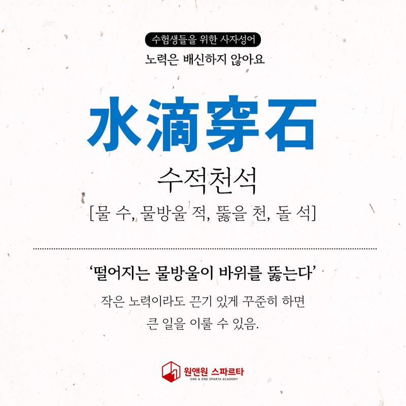 수험생들을 위한 사자성어 
노력은 배신하지 않아요 
水滴穿石 
수적천석 
[물 수, 물방울 적, 뚫을 천, 돌 석] رو 
'떨어지는 물방울이 바위를 뚫는다' 
작은 노력이라도 끈기 있게 꾸준히 하면 큰 일을 이룰 수 있음. 
7 
원앤원 스파르타 
ONE &amp; ONE SPARTA ACADEMY
노력은 배신하지 않는다 사자성어
