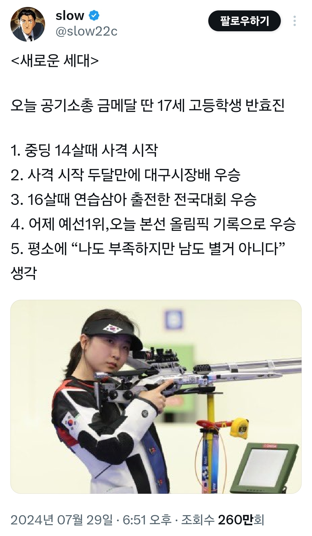 slow @slow22c
&lt;새로운 세대&gt;
팔로우하기
오늘 공기소총 금메달 딴 17세 고등학생 반효진
1. 중딩 14살때 사격 시작
2. 사격 시작 두달만에 대구시장배 우승
3. 16살때 연습삼아 출전한 전국대회 우승
4. 어제 예선1위, 오늘 본선 올림픽 기록으로 우승
5. 평소에 “나도 부족하지만 남도 별거 아니다&quot;
생각