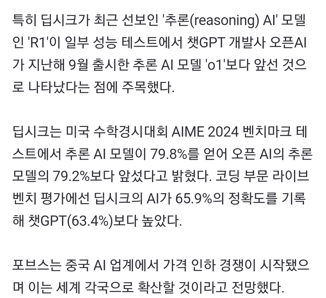 특히 딥시크가 최근 선보인 '추론(reasoning) Al' 모델 인 'R1'이 일부 성능 테스트에서 챗GPT 개발사 오픈AI 가 지난해 9월 출시한 추론 AI 모델 '01'보다 앞선 것으 로 나타났다는 점에 주목했다.
딥시크는 미국 수학경시대회 AIME 2024 벤치마크 테 스트에서 추론 AI 모델이 79.8%를 얻어 오픈 AI의 추론 모델의 79.2%보다 앞섰다고 밝혔다. 코딩 부문 라이브 벤치 평가에선 딥시크의 AI가 65.9%의 정확도를 기록 해 챗GPT(63.4%)보다 높았다.
포브스는 중국 AI 업계에서 가격 인하 경쟁이 시작됐으 며 이는 세계 각국으로 확산할 것이라고 전망했다.