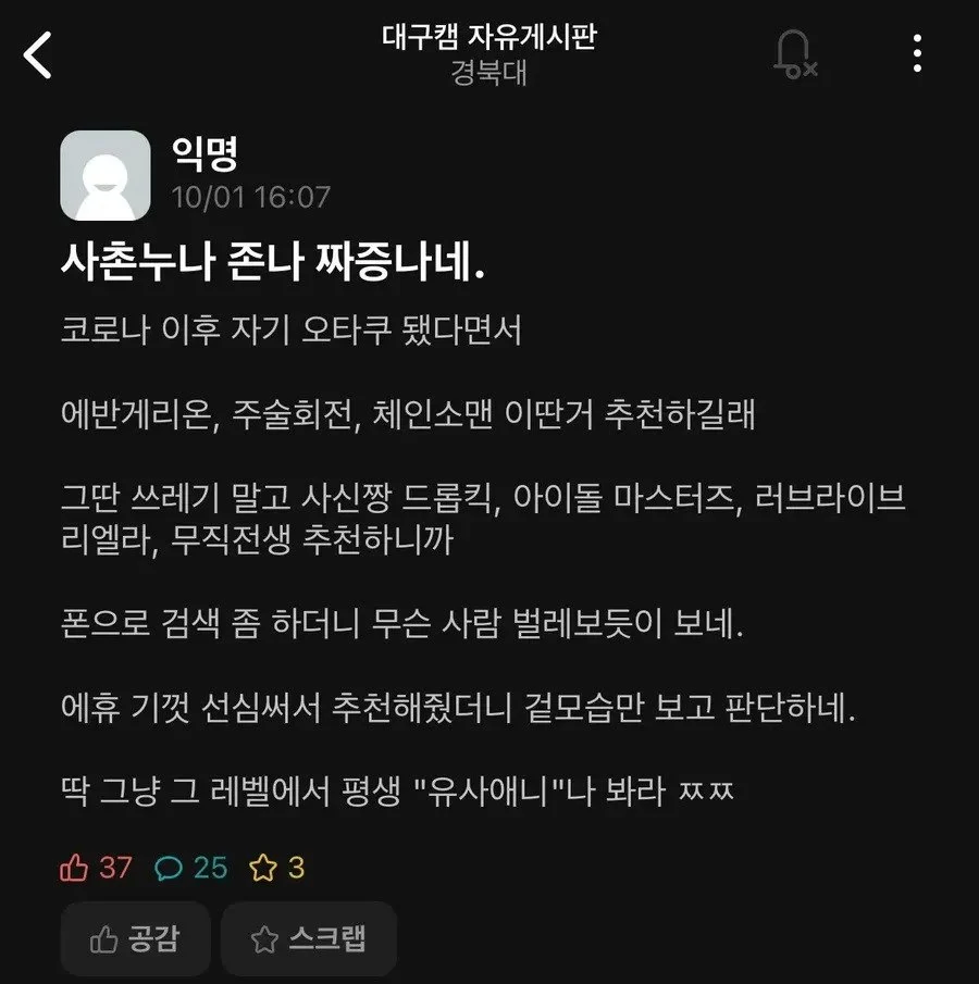 대구캠 자유게시판
경북대
익명
10/01 16:07
사촌누나 존나 짜증나네.
코로나 이후 자기 오타쿠 됐다면서
에반게리온, 주술회전, 체인소맨 이딴거 추천하길래
그딴 쓰레기 말고 사신짱 드롭킥, 아이돌 마스터즈, 러브라이브 리엘라, 무직전생 추천하니까
폰으로 검색 좀 하더니 무슨 사람 벌레보듯이 보네.
에휴 기껏 선심써서 추천해줬더니 겉모습만 보고 판단하네.
딱 그냥 그 레벨에서 평생 &quot;유사애니&quot;나 봐라 ㅉㅉ
37
25
3
공감
스크랩