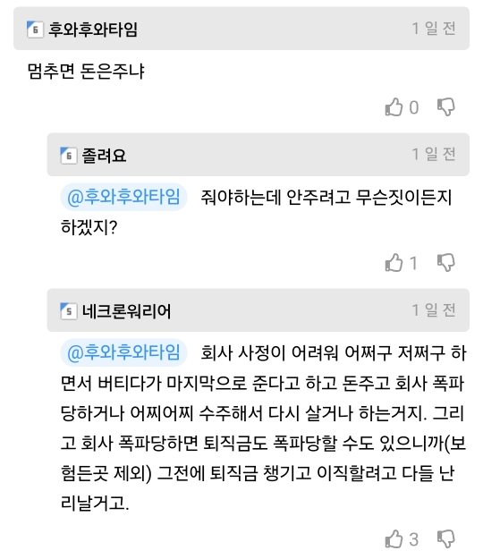 후와후와타임
멈추면 돈은주냐
1일전
6 졸려요
0
1일전
@후와후와타임 줘야하는데 안주려고 무슨짓이든지
하겠지?
1
5 네크론워리어
1일전
@후와후와타임 회사 사정이 어려워 어쩌구 저쩌구 하
면서 버티다가 마지막으로 준다고 하고 돈주고 회사 폭파 당하거나 어찌어찌 수주해서 다시 살거나 하는거지. 그리 고 회사 폭파당하면 퇴직금도 폭파당할 수도 있으니까(보 힘든곳 제외) 그전에 퇴직금 챙기고 이직할려고 다들 난 리날거고.
3