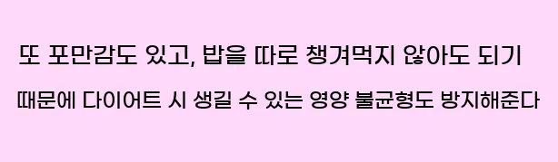  또 포만감도 있고, 밥을 따로 챙겨먹지 않아도 되기 때문에 다이어트 시 생길 수 있는 영양 불균형도 방지해준다