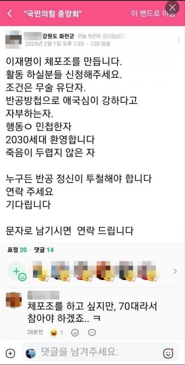&quot;국민의힘 중앙회&quot;
이 밴드로이
강원도 화천군 귀농 9년차
2025년 2월 1일 오후 7:33
120 읽음
이재명이 체포조를 만듭니다.
활동 하실분들 신청해주세요.
조건은 무술 유단자.
반공방첩으로 애국심이 강하다고 자부하는자.
행동ㅇ 민첩한자
2030세대 환영합니다
죽음이 두렵지 않은 자
누구든 반공 정신이 투철해야 합니다
연락 주세요
기다립니다
문자로 남기시면 연락 드립니다
표정 20
댓글 14
(+)
체포조를 하고 싶지만, 70대라서 참아야 하겠죠..ㅋ
28분전
1
댓글을 남겨주세요.