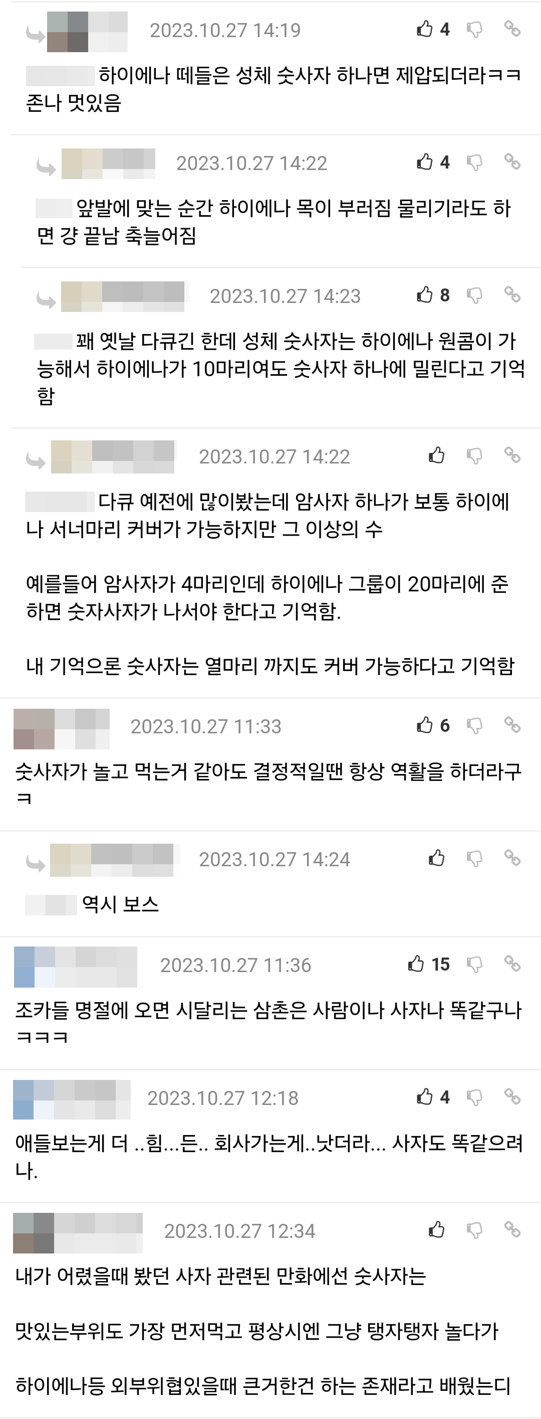 하이에나 떼들은 성체 숫사자 하나면 제압되더라ㅋㅋ 존나 멋있음
ما
2023.10.27 14:22
0408
앞발에 맞는 순간 하이에나 목이 부러짐 물리기라도 하 면 걍 끝남 축늘어짐
2023.10.27 14:23
80%
꽤 옛날 다큐긴 한데 성체 숫사자는 하이에나 원콤이 가 능해서 하이에나가 10마리여도 숫사자 하나에 밀린다고 기억 함
با
2023.10.27 14:22
008
다큐 예전에 많이봤는데 암사자 하나가 보통 하이에 나 서너마리 커버가 가능하지만 그 이상의 수
예를들어 암사자가 4마리인데 하이에나 그룹이 20마리에 준 하면 숫자사자가 나서야 한다고 기억함.
내 기억으론 숫사자는 열마리 까지도 커버 가능하다고 기억함
2023.10.27 11:33
0608
숫사자가 놀고 먹는거 같아도 결정적일땐 항상 역활을 하더라구 ㅋ
2023.10.27 14:24 008
역시 보스
2023.10.27 11:36
15%
조카들 명절에 오면 시달리는 삼촌은 사람이나 사자나 똑같구나 ㅋㅋㅋ
2023.10.27 12:18
04%
애들보는게 더..힘...든.. 회사가는게.. 낫더라... 사자도 똑같으려 나.
2023.10.27 12:34
60%
내가 어렸을때 봤던 사자 관련된 만화에선 숫사자는
맛있는부위도 가장 먼저먹고 평상시엔 그냥 탱자탱자 놀다가
하이에나등 외부위협있을때 큰거한건 하는 존재라고 배웠는디
