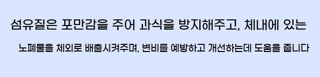  섬유질은 포만감을 주어 과식을 방지해주고, 체내에 있는 노폐물을 체외로 배출시켜주며, 변비를 예방하고 개선하는데 도움을 줍니다