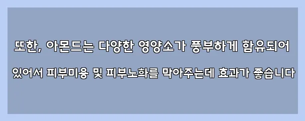  또한, 아몬드는 다양한 영양소가 풍부하게 함유되어 있어서 피부미용 및 피부노화를 막아주는데 효과가 좋습니다