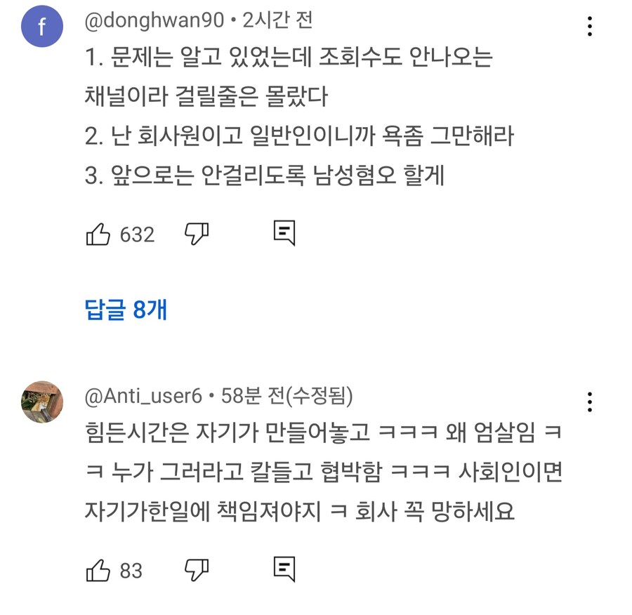 @donghwan90·2시간 전
1. 문제는 알고 있었는데 조회수도 안나오는 채널이라 걸릴줄은 몰랐다
2. 난 회사원이고 일반인이니까 욕좀 그만해라
3. 앞으로는 안걸리도록 남성혐오 할게
632
답글 8개
@Anti_user6 58분 전(수정됨)
힘든시간은 자기가 만들어놓고 ㅋㅋㅋ 왜 엄살임 ㅋ ㅋ 누가 그러라고 칼들고 협박함 ㅋㅋㅋ 사회인이면 자기가한일에 책임져야지 ㅋ 회사 꼭 망하세요