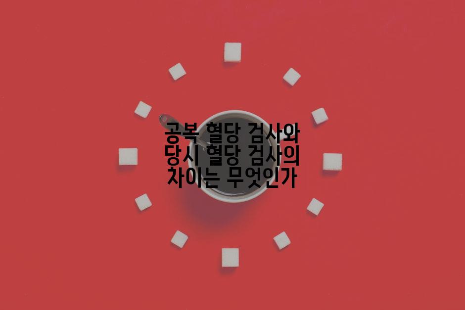 공복 혈당 검사와 당시 혈당 검사의 차이는 무엇인가