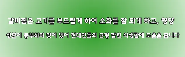  갈비찜은 고기를 부드럽게 하여 소화를 잘 되게 하고, 영양 성분이 풍부하며 맛이 있어 현대인들의 균형 잡힌 식생활에 도움을 줍니다