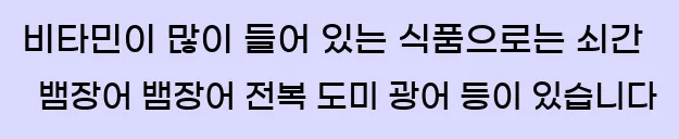  비타민이 많이 들어 있는 식품으로는 쇠간, 뱀장어, 뱀장어, 전복, 도미, 광어 등이 있습니다.