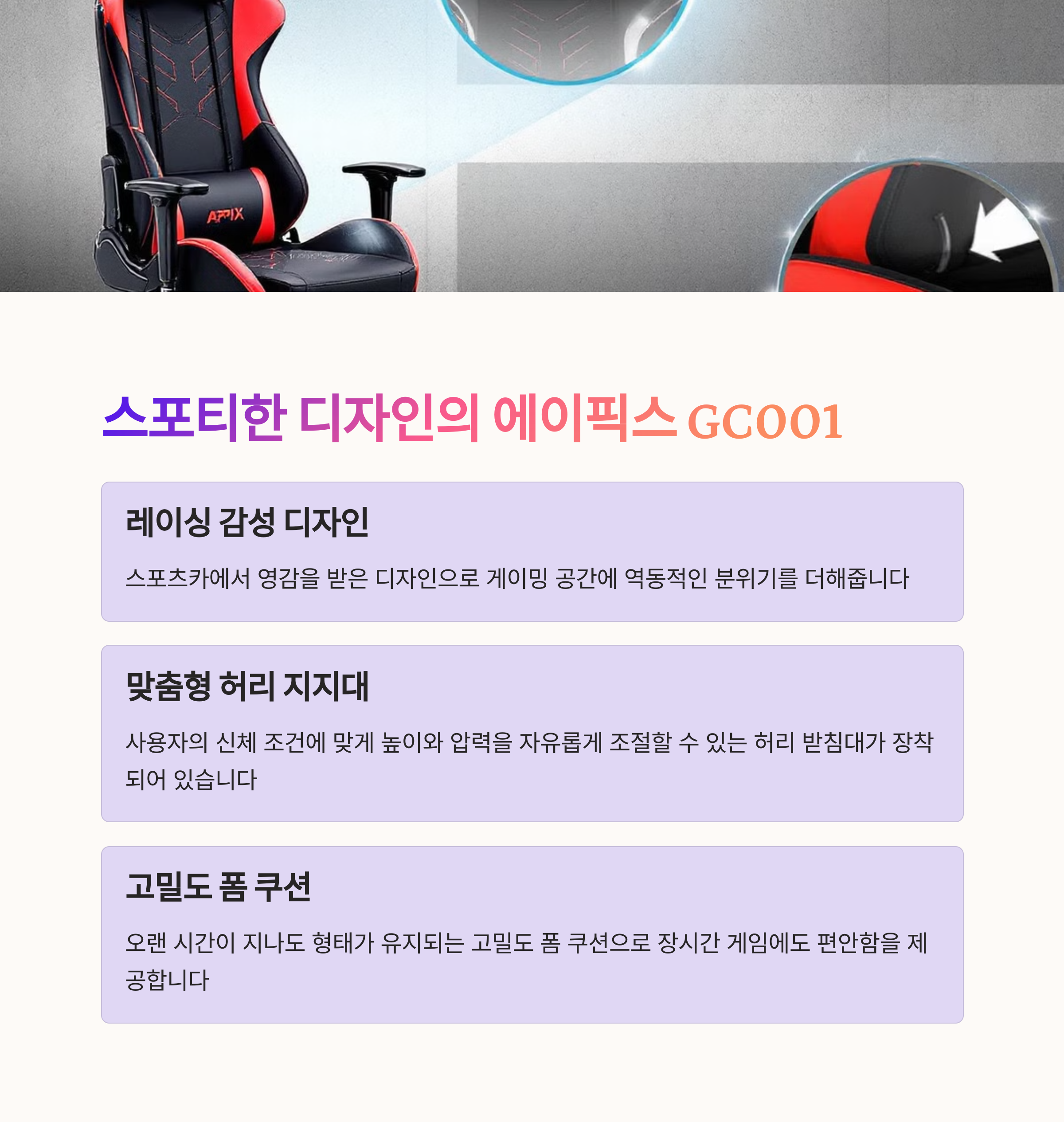 에이픽스 GC001
스포티한 디자인의 게이밍 의자
조절 가능한 허리 받침대
고밀도 폼 쿠션으로 장시간 사용 최적화