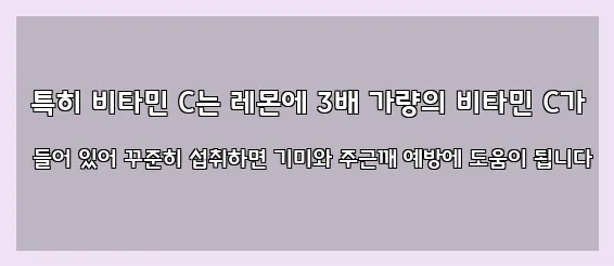  특히 비타민 C는 레몬에 3배 가량의 비타민 C가 들어 있어 꾸준히 섭취하면 기미와 주근깨 예방에 도움이 됩니다