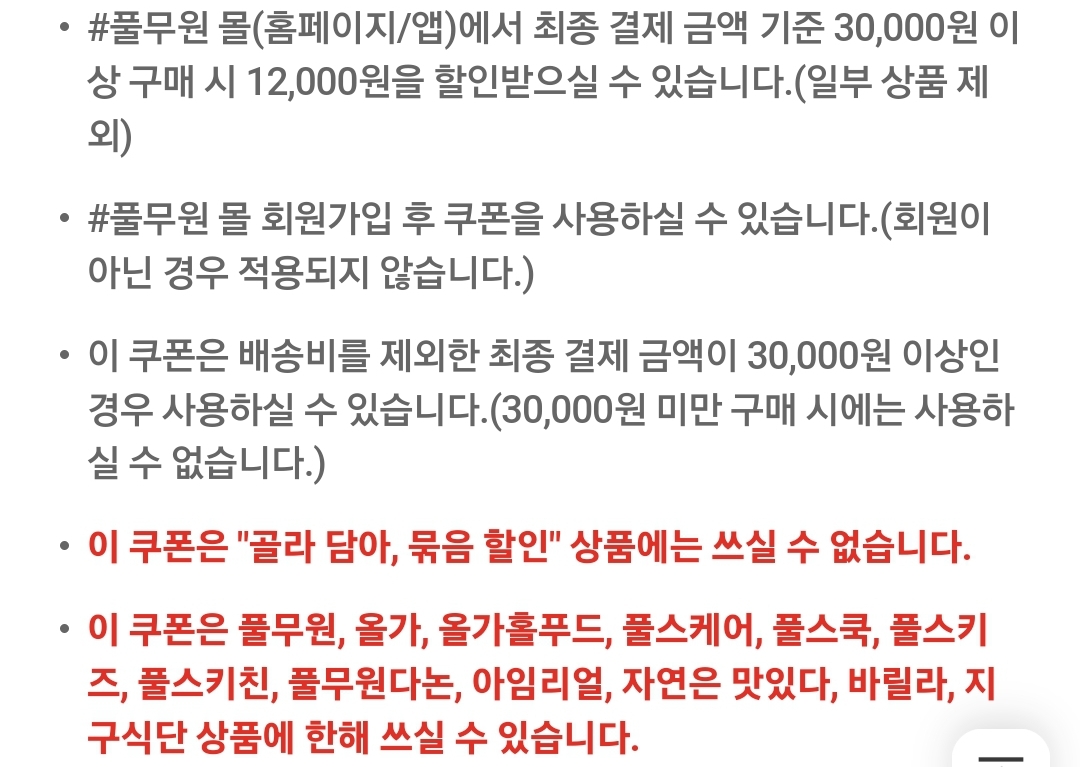#풀무원 몰(홈페이지/앱)에서 최종 결제 금액 기준 30,000원 이상 구매 시 12,000원을 할인받으실 수 있습니다.(일부 상품 제외)
#풀무원 몰 회원가입 후 쿠폰을 사용하실 수 있습니다.(회원이 아닌 경우 적용되지 않습니다.)
이 쿠폰은 배송비를 제외한 최종 결제 금액이 30,000원 이상인 경우 사용하실 수 있습니다.(30,000원 미만 구매 시에는 사용하실 수 없습니다.)
이 쿠폰은