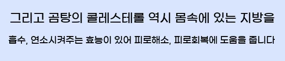  그리고 곰탕의 콜레스테롤 역시 몸속에 있는 지방을 흡수, 연소시켜주는 효능이 있어 피로해소, 피로회복에 도움을 줍니다
