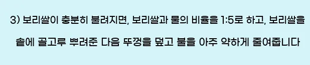  3) 보리쌀이 충분히 불려지면, 보리쌀과 물의 비율을 1:5로 하고, 보리쌀을 솥에 골고루 뿌려준 다음 뚜껑을 덮고 불을 아주 약하게 줄여줍니다