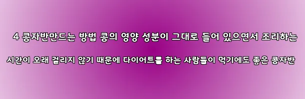  4 콩자반만드는 방법 콩의 영양 성분이 그대로 들어 있으면서 조리하는 시간이 오래 걸리지 않기 때문에 다이어트를 하는 사람들이 먹기에도 좋은 콩자반