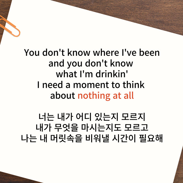 You don't know where I've been

and you don't know what I'm drinkin'

I need a moment to think about nothing at all

너는 내가 어디 있는지 모르지

내가 무엇을 마시는지도 모르고

나는 내 머릿속을 비워낼 시간이 필요해



다음 ‘12:45 해석’ 표현은

nothing at all입니다.

의미는 ‘아무것도 아닌 것’입니다.