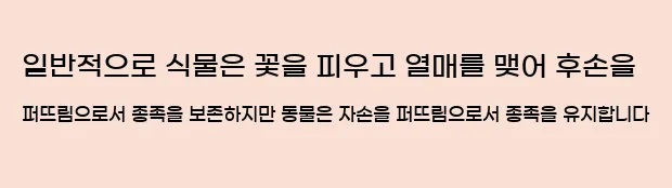   일반적으로 식물은 꽃을 피우고 열매를 맺어 후손을 퍼뜨림으로서 종족을 보존하지만 동물은 자손을 퍼뜨림으로서 종족을 유지합니다