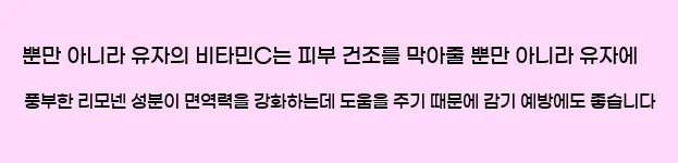  뿐만 아니라 유자의 비타민C는 피부 건조를 막아줄 뿐만 아니라 유자에 풍부한 리모넨 성분이 면역력을 강화하는데 도움을 주기 때문에 감기 예방에도 좋습니다