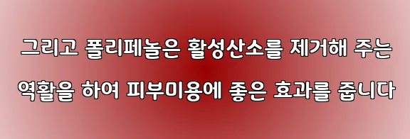  그리고 폴리페놀은 활성산소를 제거해 주는 역활을 하여 피부미용에 좋은 효과를 줍니다