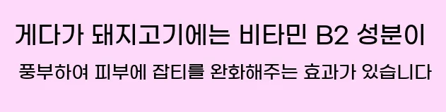  게다가 돼지고기에는 비타민 B2 성분이 풍부하여 피부에 잡티를 완화해주는 효과가 있습니다