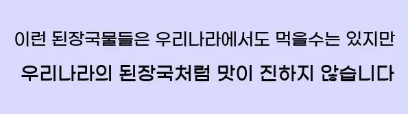  이런 된장국물들은 우리나라에서도 먹을수는 있지만, 우리나라의 된장국처럼 맛이 진하지 않습니다.