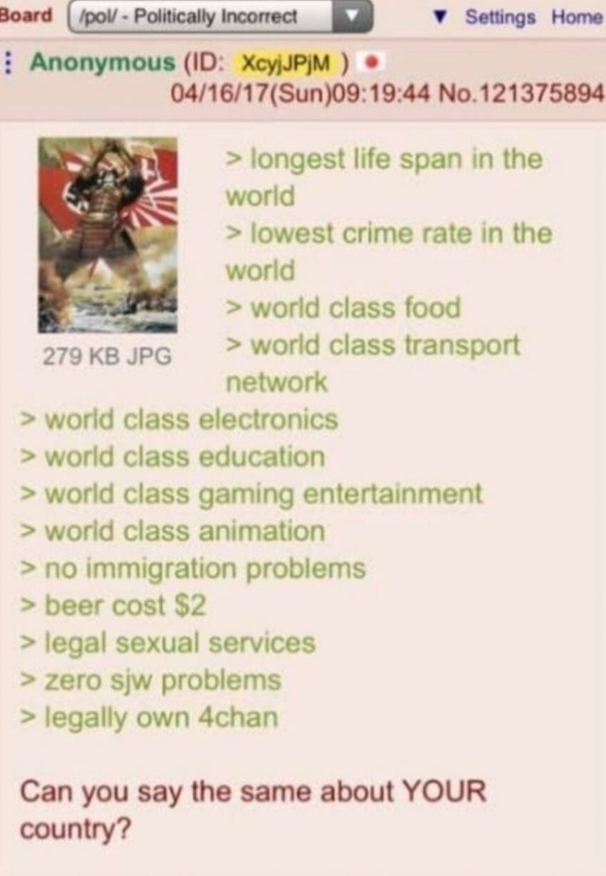 Board
/pol/-Politically Incorrect
Settings Home
:Anonymous (ID: XcyjJPjM)
04/16/17(Sun)09:19:44 No.121375894
&gt; longest life span in the world
&gt; lowest crime rate in the world
&gt; world class food
279 KB JPG
&gt; world class transport
network
&gt; world class electronics
&gt; world class education
&gt; world class gaming entertainment
&gt; world class animation
&gt; no immigration problems
&gt; beer cost $2
&gt; legal sexual services
&gt; zero sjw problems
&gt; legally own 4chan
Can you say the same about YOUR country?