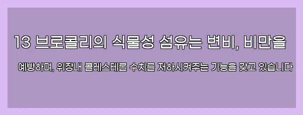  13 브로콜리의 식물성 섬유는 변비, 비만을 예방하며, 위장내 콜레스테롤 수치를 저하시켜주는 기능을 갖고 있습니다