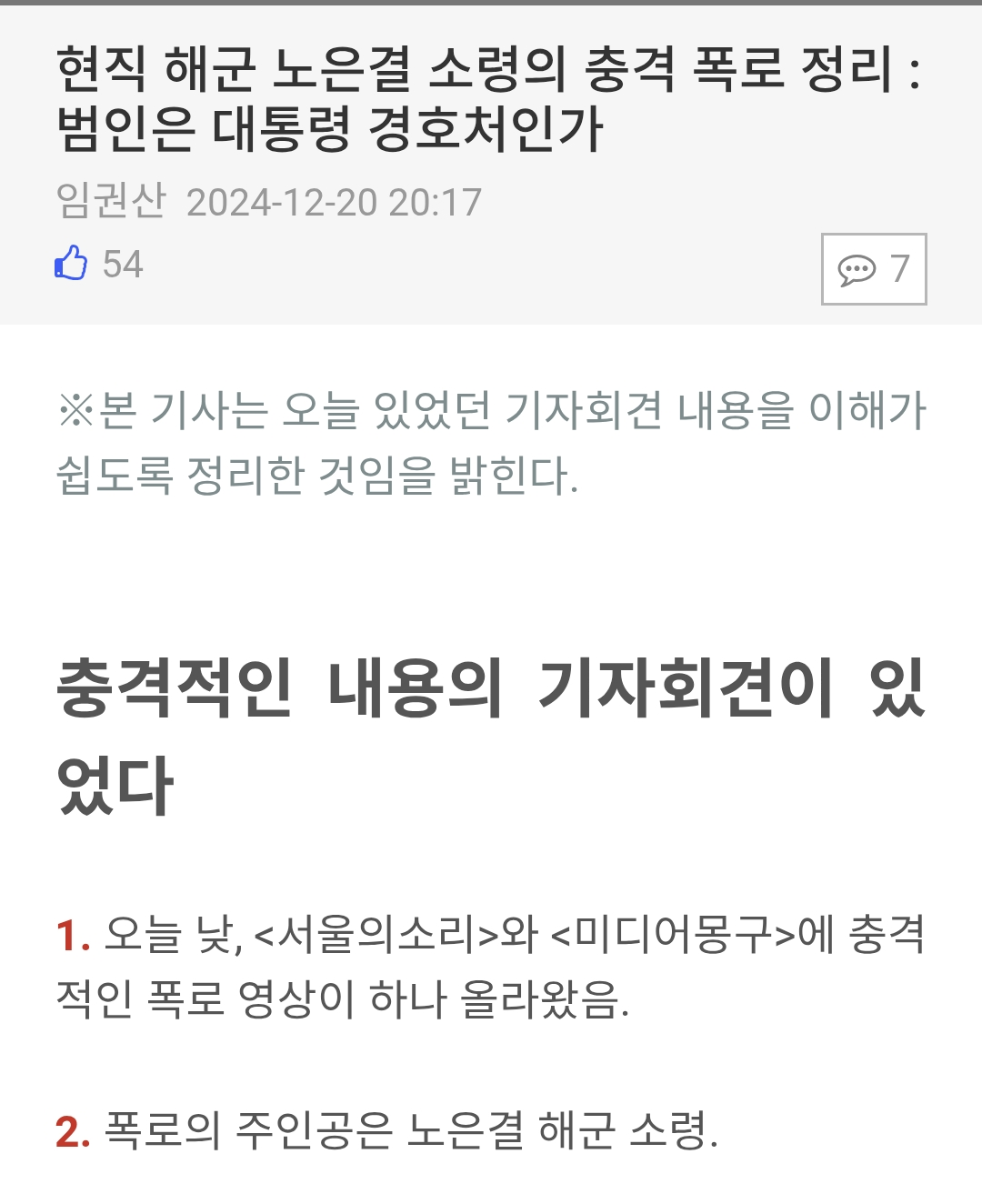 현직 해군 노은결 소령의 충격 폭로 정리 :
범인은 대통령 경호처인가
임권산 2024-12-20
20:17
54
7
※본 기사는 오늘 있었던 기자회견 내용을 이해가 쉽도록 정리한 것임을 밝힌다.
충격적인 내용의 기자회견이 있 었다
1. 오늘 낮, &lt;서울의소리&gt;와 &lt;미디어몽구&gt;에 충격 적인 폭로 영상이 하나 올라왔음.
2. 폭로의 주인공은 노은결 해군 소령.