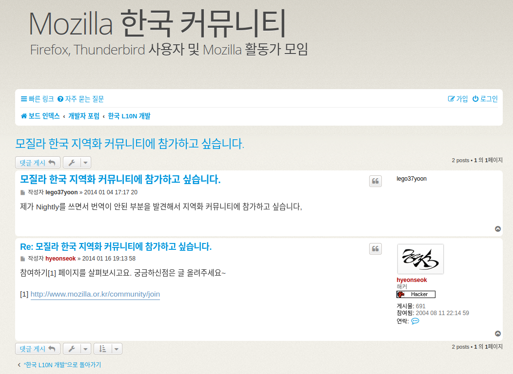 Mozilla 한국 커뮤니티 갈무리. 왼쪽 상단에 크게 Mozilla 한국 커뮤니티&#44; 부제로 Firefox&#44; Thunderbird 사용자 및 Mozilla 활동가 모임이라는 문구가 붙어있다.
그 아래에는 빠른 링크&#44; 자주 묻는 질문 링크가 왼쪽에&#44; 오른쪽에는 가입과 로그인 버튼이&#44; 그 아래는 현재 웹사이트에서 어느 깊이까지 들어왔는지 표시하는 내용이 적혀 있는데 보드 인덱스에서 개발자 포럼 하위 카테고리 중 한국 L10N 개발로 들어왔다고 되어 있다.
게시글의 제목은 모질라 한국 지역화 커뮤니티에 참가하고 싶습니다&#44; 그 아래에는 왼쪽에 갯글 게시 및 게시글 관리 버튼이 있고 오른쪽에는 2개 포스트가 있으며 총 1페이지 중 1페이지를 보여주고 있다는 표시가 있다.
본문을 보면 제목인 &#39;모질라 한국 지역화 커뮤니티에 참가하고 싶습니다.&#39; 내용이 굵은 글꼴에 파란색으로 적혀 있고&#44; 아래 작성자는 lego37yoon에 작성일은 2014년 1월 4일 17시 17분 20초로 되어 있다.
본문 내용은 &#39;제가 Nightly를 쓰면서 번역 안된 부분을 발견해서 지역화 커뮤티니에 참가하고 싶습니다.&#39;라고 되어 있다.
그 아래에는 제목으로 Re: 모질라 한국 지역화 커뮤니티에 참가하고 싶습니다라고 적혀 있고&#44; 그 아래에 작성자 hyeonseok&#44; 작성일 2014년 1월 16일 19시 13분 58초로 되어 있으며 내용은 참여하기 주석1 페이지를 살펴보시고요. 궁금하신 점은 글 올려주세요~라고 적혀있다. 이때 주석 1에는 한국 모질라 커뮤니티 참여하기 페이지가 링크로 걸려있다.