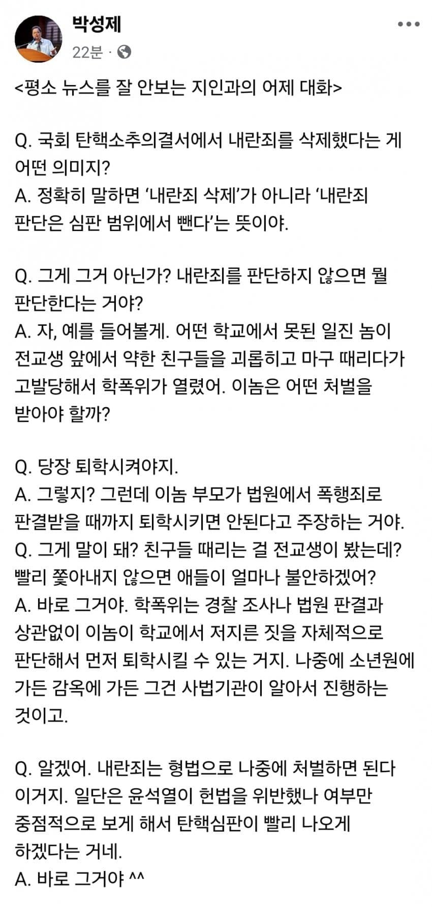 박성제
22분
&lt;평소 뉴스를 잘 안보는 지인과의 어제 대화&gt;
Q. 국회 탄핵소추의결서에서 내란죄를 삭제했다는 게 어떤 의미지?
A. 정확히 말하면 '내란죄 삭제'가 아니라 '내란죄 판단은 심판 범위에서 뺀다'는 뜻이야.
Q. 그게 그거 아닌가? 내란죄를 판단하지 않으면 뭘 판단한다는 거야?
A. 자, 예를 들어볼게. 어떤 학교에서 못된 일진 놈이 전교생 앞에서 약한 친구들을 괴롭히고 마구 때리다가 고발당해서 학폭위가 열렸어. 이놈은 어떤 처벌을 받아야 할까?
Q. 당장 퇴학시켜야지.
A. 그렇지? 그런데 이놈 부모가 법원에서 폭행죄로 판결받을 때까지 퇴학시키면 안된다고 주장하는 거야.
Q. 그게 말이 돼? 친구들 때리는 걸 전교생이 봤는데? 빨리 쫓아내지 않으면 애들이 얼마나 불안하겠어?
A. 바로 그거야. 학폭위는 경찰 조사나 법원 판결과 상관없이 이놈이 학교에서 저지른 짓을 자체적으로 판단해서 먼저 퇴학시킬 수 있는 거지. 나중에 소년원에 가든 감옥에 가든 그건 사법기관이 알아서 진행하는 것이고.
Q. 알겠어. 내란죄는 형법으로 나중에 처벌하면 된다 이거지. 일단은 윤석열이 헌법을 위반했나 여부만 중점적으로 보게 해서 탄핵심판이 빨리 나오게 하겠다는 거네.
A. 바로 그거야^^