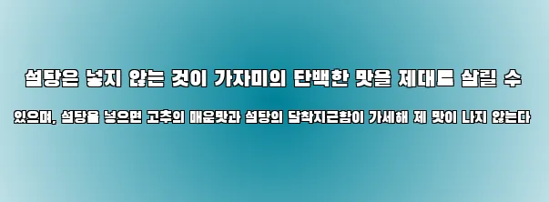  설탕은 넣지 않는 것이 가자미의 단백한 맛을 제대로 살릴 수 있으며, 설탕을 넣으면 고추의 매운맛과 설탕의 달착지근함이 가세해 제 맛이 나지 않는다