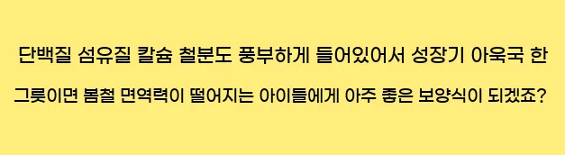     단백질, 섬유질, 칼슘, 철분도 풍부하게 들어있어서 성장기 아욱국 한 그릇이면 봄철 면역력이 떨어지는 아이들에게 아주 좋은 보양식이 되겠죠?