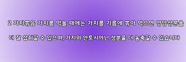  2 가지볶음 가지를 먹을 때에는 가지를 기름에 볶아 먹으면 영양성분을 더 잘 섭취할 수 있으며, 가지의 안토시아닌 성분을 더 농축할 수 있습니다