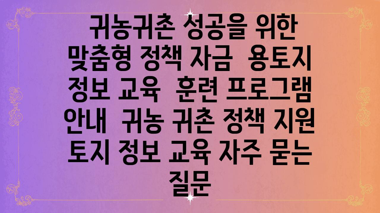  귀농귀촌 성공을 위한 맞춤형 정책 자금  용토지 정보 교육  훈련 프로그램 공지  귀농 귀촌 정책 지원 토지 정보 교육 자주 묻는 질문