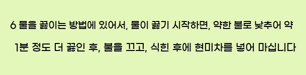  6 물을 끓이는 방법에 있어서, 물이 끓기 시작하면, 약한 불로 낮추어 약 1분 정도 더 끓인 후, 불을 끄고, 식힌 후에 현미차를 넣어 마십니다