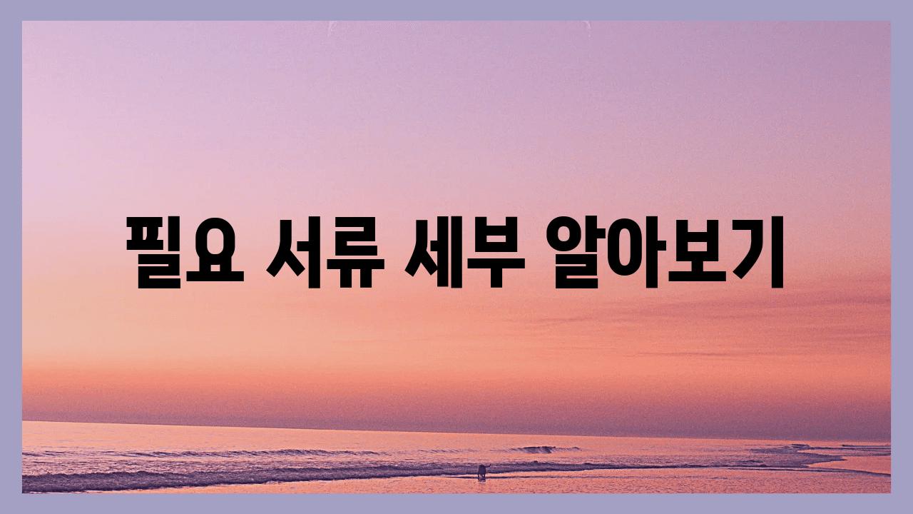 필요 서류 세부 알아보기