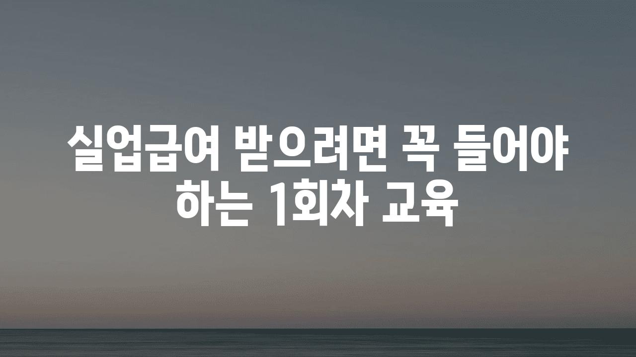 실업급여 받으려면 꼭 들어야 하는 1회차 교육