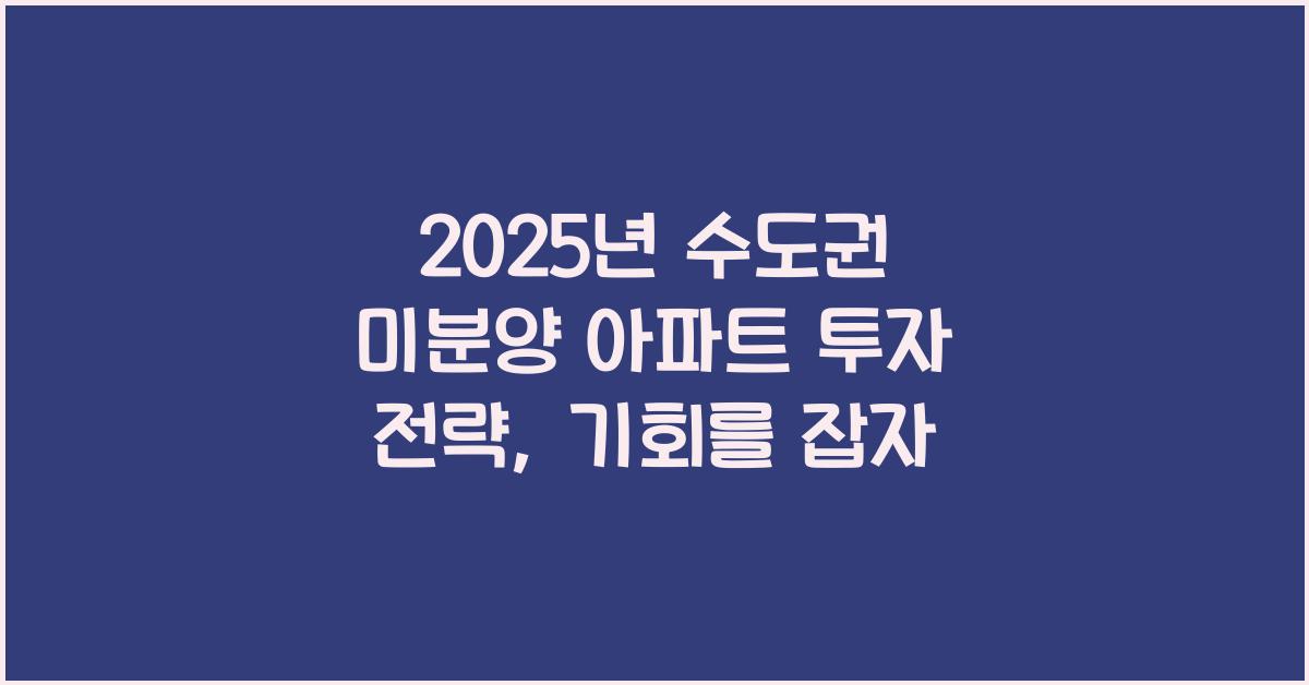 2025년 수도권 미분양 아파트 투자 전략