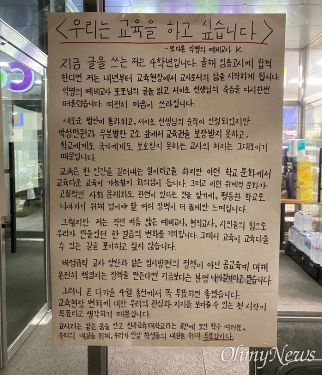 진주교대의 대자보 지난 28일 경남 진주시 진주교대에 붙은 &#39;우리는 교육을 하고 싶습니다&#39;라는 제목의 익명의 대자보 &quot;곧 다가올 4월 총선에서 꼭 투표하면 좋겠습니다. 교육현장 변화에 대한 우리의 관심과 지지를 보여줄 수 있는 첫 시작이 투표라고 생각하기 때문입니다. 교사라는 같은 꿈을 안고 진주교육대학교라는 공간에 모인 학우 여러분&#44; 우리의 내일을 위해&#44; 우리가 만날 학생들의 내일을 위해 투표합시다.&quot;
ⓒ 오마이뉴스