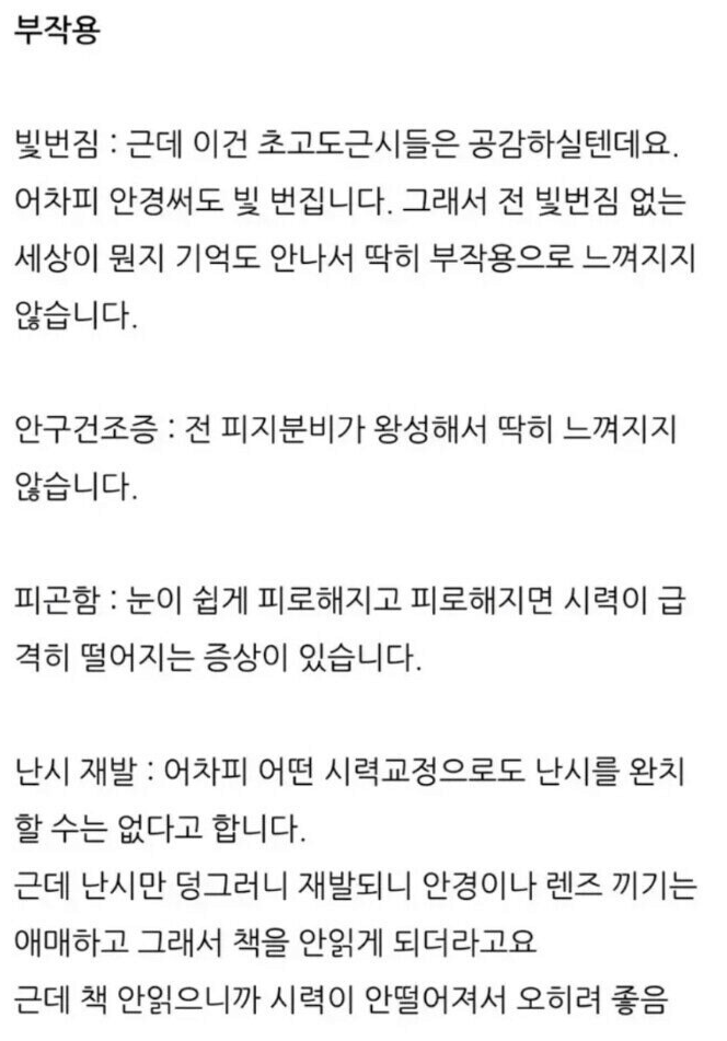 부작용
빛번짐 : 근데 이건 초고도근시들은 공감하실텐데요. 어차피 안경써도 빛 번집니다. 그래서 전 빛번짐 없는 세상이 뭔지 기억도 안나서 딱히 부작용으로 느껴지지 않습니다.
안구건조증 : 전 피지분비가 왕성해서 딱히 느껴지지 않습니다.
피곤함 : 눈이 쉽게 피로해지고 피로해지면 시력이 급 격히 떨어지는 증상이 있습니다.
난시 재발 : 어차피 어떤 시력교정으로도 난시를 완치 할 수는 없다고 합니다.
근데 난시만 덩그러니 재발되니 안경이나 렌즈 끼기는 애매하고 그래서 책을 안읽게 되더라고요
근데 책 안읽으니까 시력이 안떨어져서 오히려 좋음