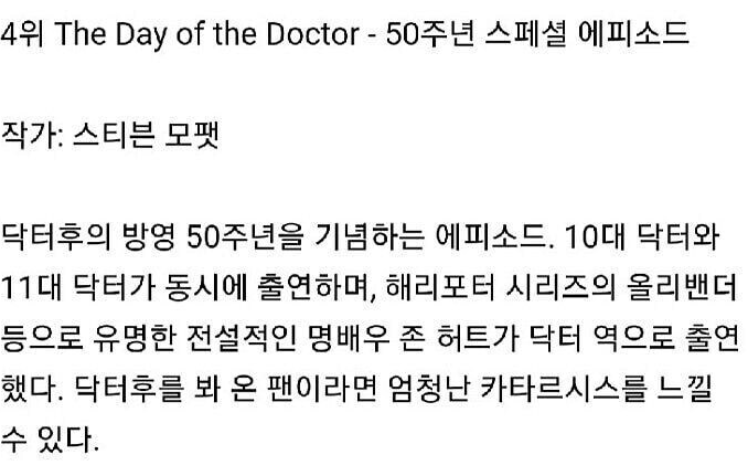 4위 The Day of the Doctor - 50주년 스페셜 에피소드
작가: 스티븐 모팻
닥터후의 방영 50주년을 기념하는 에피소드. 10대 닥터와 11대 닥터가 동시에 출연하며, 해리포터 시리즈의 올리밴더 등으로 유명한 전설적인 명배우 존 허트가 닥터 역으로 출연 했다. 닥터후를 봐 온 팬이라면 엄청난 카타르시스를 느낄 수 있다.
